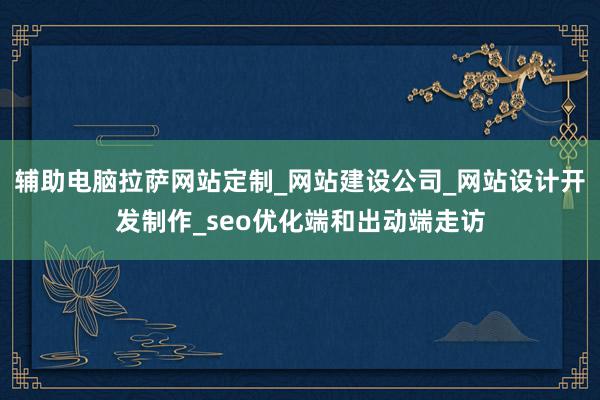 辅助电脑拉萨网站定制_网站建设公司_网站设计开发制作_seo优化端和出动端走访